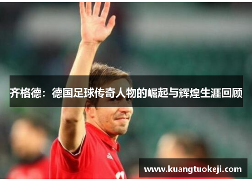 齐格德：德国足球传奇人物的崛起与辉煌生涯回顾