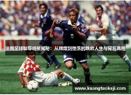 法国足球耻辱明星揭秘：从辉煌到堕落的跌宕人生与背后真相
