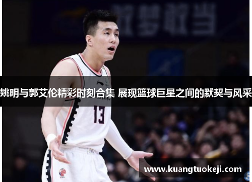 姚明与郭艾伦精彩时刻合集 展现篮球巨星之间的默契与风采