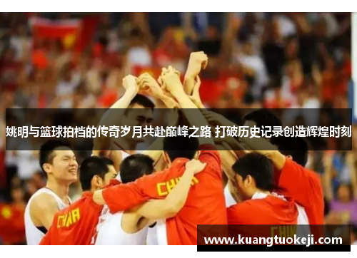姚明与篮球拍档的传奇岁月共赴巅峰之路 打破历史记录创造辉煌时刻