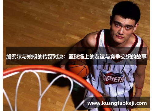 加索尔与姚明的传奇对决：篮球场上的友谊与竞争交织的故事